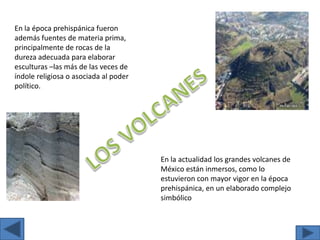 En la época prehispánica fueron además fuentes de materia prima, principalmente de rocas de la dureza adecuada para elaborar esculturas –las más de las veces de índole religiosa o asociada al poder político.LOS VOLCANESEn la actualidad los grandes volcanes de México están inmersos, como lo estuvieron con mayor vigor en la época prehispánica, en un elaborado complejo simbólico 