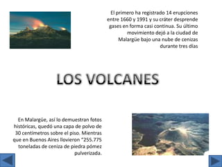 El primero ha registrado 14 erupciones entre 1660 y 1991 y su cráter desprende gases en forma casi continua. Su último movimiento dejó a la ciudad de Malargüe bajo una nube de cenizas durante tres díasLOS VOLCANESEn Malargüe, así lo demuestran fotos históricas, quedó una capa de polvo de 30 centímetros sobre el piso. Mientras que en Buenos Aires llovieron “255.775 toneladas de ceniza de piedra pómez pulverizada.