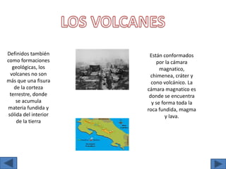 LOS VOLCANESDefinidos también como formaciones geológicas, los volcanes no son más que una fisura de la corteza terrestre, donde se acumula materia fundida y sólida del interior de la tierraEstán conformados por la cámara magnatico, chimenea, cráter y cono volcánico. La cámara magnatico es donde se encuentra y se forma toda la roca fundida, magma y lava.