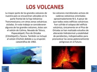 LOS VOLCANESLa mayor parte de los grandes volcanes de nuestro país se encuentran ubicados en la parte frontal de la Faja Volcánica Transmexicana y en otras zonas volcánicas aisladas. En este trabajo se consideraron algunos de los grandes volcanes, éstos son el volcán de Colima, Nevado de Toluca, Popocatépetl, Pico de Orizaba (Citlaltépetl) y Tacana. También se incluyó al volcán Chichón debido a su erupción catastrófica de 1982. los volcanes meridionales activos de cadenas volcánicas orientadas aproximadamente N-S. A pesar de que todos estos edificios volcánicos han sufrido el colapso del edificio volcánico, únicamente en el Pico de Orizaba se han realizado estudios de alteración hidrotermal y estabilidad de pendientes, indispensables para pronosticar las zonas potencialmente peligrosas en el futuro.