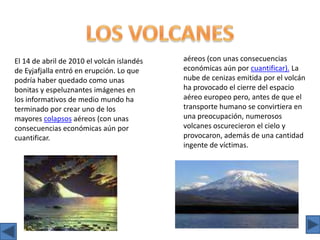 LOS VOLCANESaéreos (con unas consecuencias económicas aún por cuantificar). La nube de cenizas emitida por el volcán ha provocado el cierre del espacio aéreo europeo pero, antes de que el transporte humano se convirtiera en una preocupación, numerosos volcanes oscurecieron el cielo y provocaron, además de una cantidad ingente de víctimas.El 14 de abril de 2010 el volcán islandés de Eyjafjalla entró en erupción. Lo que podría haber quedado como unas bonitas y espeluznantes imágenes en los informativos de medio mundo ha terminado por crear uno de los mayores colapsos aéreos (con unas consecuencias económicas aún por cuantificar.