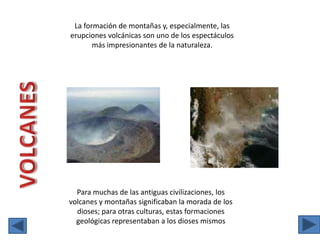 La formación de montañas y, especialmente, las erupciones volcánicas son uno de los espectáculos más impresionantes de la naturaleza.VOLCANESPara muchas de las antiguas civilizaciones, los volcanes y montañas significaban la morada de los dioses; para otras culturas, estas formaciones geológicas representaban a los dioses mismos