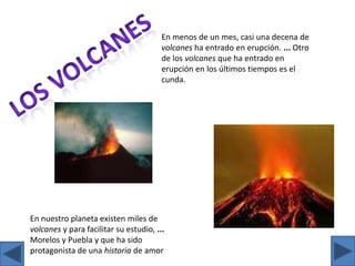 En menos de un mes, casi una decena de volcanes ha entrado en erupción. ... Otro de los volcanes que ha entrado en erupción en los últimos tiempos es el  cunda.Los volcanesEn nuestro planeta existen miles de volcanes y para facilitar su estudio, ... Morelos y Puebla y que ha sido protagonista de una historia de amor