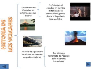 En Colombia al estudiar en fuentes históricas de la actividad del galeras desde la llegada de los españoles. Los volcanes en Colombia se extienden de sur a norte HISTORIA DE LOS VOLCANES Historia de algunos de los sismos se viven en pequeñas regiones Por ejemplo  terremoto de Popayán consecuencias inmediatas. 