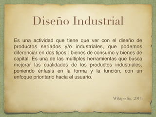 Diseño Industrial
Es una actividad que tiene que ver con el diseño de
productos seriados y/o industriales, que podemos
diferenciar en dos tipos : bienes de consumo y bienes de
capital. Es una de las múltiples herramientas que busca
mejorar las cualidades de los productos industriales,
poniendo énfasis en la forma y la función, con un
enfoque prioritario hacia el usuario.
Wikipedia, (2014)
 