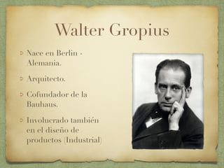 Walter Gropius
Nace en Berlin -
Alemania.
Arquitecto.
Cofundador de la
Bauhaus.
Involucrado también
en el diseño de
productos (Industrial)
 