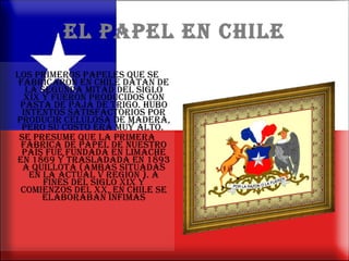 EL PAPEL EN CHILE Los primeros papeles que se fabricaron en Chile datan de la segunda mitad del siglo XIX y fueron producidos con pasta de paja de trigo. Hubo intentos satisfactorios por producir celulosa de madera, pero su costo era muy alto.  Se presume que la primera fábrica de papel de nuestro país fue fundada en Limache en 1869 y trasladada en 1893 a Quillota (ambas situadas en la actual V Región ). A fines del siglo XIX y comienzos del XX, en Chile se elaboraban ínfimas 