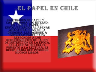 EL PAPEL EN CHILE cantidades de papel y cartón para uso interno; en 1892 el papel de envolver nacional apenas abastecía el 5% de la demanda, llegándose a importar papel para responder a los requerimientos de la Ley de Instrucción de la época, en la que se incluía el fomento a la lectura, es decir, había que producir muchos libros. 