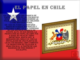 EL PAPEL EN CHILE En 1895, se creó una fábrica de papel y cartón en Las Palmas de Ocoa (V Región), utilizándose la palma chilena ( Jubaea chilensis ) como materia prima.  En 1920 se fundó la Compañía Manufacturera de Papeles y Cartones (CMPC) en los terrenos de una antigua fábrica de Puente Alto. En sus inicios, la producción de papel de CMPC fue a base de paja de trigo importada, hasta que, a mediados del siglo XX, con la instalación de una planta en Laja (VIII Región), CMPC comenzó la producción de celulosa a gran escala, a partir de las maderas de pino insigne y eucalipto. 