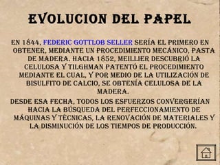 EVOLUCION DEL PAPEL En 1844,  Federic Gottlob Seller  sería el primero en obtener, mediante un procedimiento mecánico, pasta de madera. Hacia 1852, Meillier descubrió la celulosa y Tilghman patentó el procedimiento mediante el cual, y por medio de la utilización de bisulfito de calcio, se obtenía celulosa de la madera.  Desde esa fecha, todos los esfuerzos convergerían hacia la búsqueda del perfeccionamiento de máquinas y técnicas, la renovación de materiales y la disminución de los tiempos de producción.  