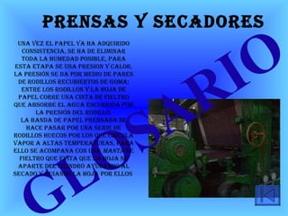 Prensas y secadores GLOSARIO   Una vez el papel ya ha adquirido consistencia, se ha de eliminar toda la humedad posible, para esta etapa se usa presiOn y calor. La presión se da por medio de pares de rodillos recubiertos de goma; entre los rodillos y la hoja de papel corre una cinta de fieltro que absorbe el agua escurrida por la presión del rodillo. La banda de papel prensada se hace pasar por una serie de rodillos huecos por los que circula vapor a altas temperaturas, para ello se acompana con una  manta  de fieltro que evita que la hoja se aparte del cilindro ayudando al secado y guiando la hoja por ellos  