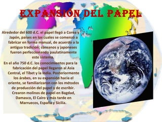 Expansión DEL PAPEL Alrededor del 600 d.C. el papel llegó a Corea y Japón, países en los cuales se comenzó a fabricar en forma manual, de acuerdo a la antigua tradición; coreanos y japoneses fueron perfeccionando paulatinamente este sistema.  En el año 750 d.C. los conocimientos para la fabricación del papel llegaron al Asia Central, el Tíbet y la India. Posteriormente los árabes, en su expansión hacia el oriente, se familiarizaron con los métodos de producción del papel y de escribir.  Crearon molinos de papel en Bagdad, Damasco, El Cairo y más tarde en Marruecos, España y Sicilia .   