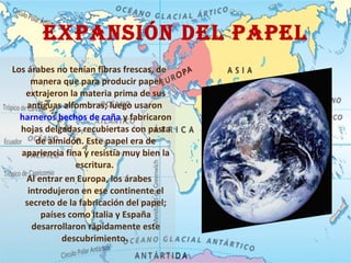 Expansión DEL PAPEL Los árabes no tenían fibras frescas, de manera que para producir papel extrajeron la materia prima de sus antiguas alfombras; luego usaron  harneros hechos de caña  y fabricaron hojas delgadas recubiertas con pasta de almidón. Este papel era de apariencia fina y resistía muy bien la escritura.  Al entrar en Europa, los árabes introdujeron en ese continente el secreto de la fabricación del papel; países como Italia y España desarrollaron rápidamente este descubrimiento.   
