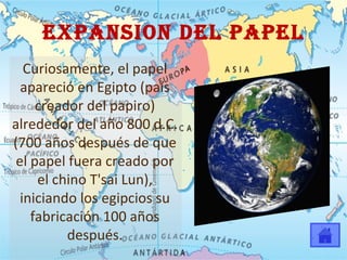 EXPANSION DEL PAPEL Curiosamente, el papel apareció en Egipto (país creador del papiro) alrededor del año 800 d.C. (700 años después de que el papel fuera creado por el chino T'sai Lun), iniciando los egipcios su fabricación 100 años después. 
