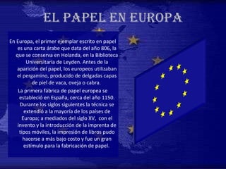 EL PAPEL EN EUROPA En Europa, el primer ejemplar escrito en papel es una carta árabe que data del año 806, la que se conserva en Holanda, en la Biblioteca Universitaria de Leyden. Antes de la aparición del papel, los europeos utilizaban el pergamino, producido de delgadas capas de piel de vaca, oveja o cabra.  La primera fábrica de papel europea se estableció en España, cerca del año 1150. Durante los siglos siguientes la técnica se extendió a la mayoría de los países de Europa; a mediados del siglo XV,  con el invento y la introducción de la imprenta de tipos móviles, la impresión de libros pudo hacerse a más bajo costo y fue un gran estímulo para la fabricación de papel.   