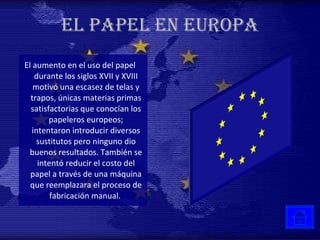 EL PAPEL EN EUROPA El aumento en el uso del papel durante los siglos XVII y XVIII motivó una escasez de telas y trapos, únicas materias primas satisfactorias que conocían los papeleros europeos; intentaron introducir diversos sustitutos pero ninguno dio buenos resultados. También se intentó reducir el costo del papel a través de una máquina que reemplazara el proceso de fabricación manual.  