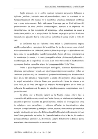 HISTORIA DEL PARAMILITARISMO EN COLOMBIA
HISTÓRIA, SÃO PAULO, v. 26, n. 1, p. 134-153, 2007 143
Desde entonces, en el ámbito nacional surgieron personeros dedicados a
legitimar, justificar y defender tanto el paramilitarismo, como las relaciones de las
fuerzas armadas con éste, pasando por el narcotráfico y la ola de crímenes en nombre de
una cruzada anticomunista. Tales defensores destacaron por su febril defensa del
paramilitarismo en tanto política contrainsurgente. Paralelo a la expansión del
paramilitarismo, se fue registrando el copamiento sobre estructuras de poder e
instituciones públicas, en la perspectiva de dar forma a un proyecto político de alcance
nacional cuyo epicentro fue la costa norte de Colombia de donde irradió al resto del
país.
El copamiento fue tan elemental como brutal. El paramilitarismo impuso
alcaldes, gobernadores y presidente de la república. En los dos primeros casos, eliminó
a los contendientes de sus candidatos, amenazó, humilló y castigó a la población en caso
de no votar por sus candidatos. Cuando los resultados fueron adversos, corrompieron a
las autoridades electorales y, si esta tercera opción fallaba, eliminaban al gobernador o
alcalde elegido. En el segundo de los casos, es un hecho reconocido el fraude electoral
en zonas de dominio paramilitar a favor del entonces candidato Uribe Vélez.
Frente al poder legislativo (concejos municipales, asambleas departamentales,
cámara de representantes y senado), en todos los casos determinaron quienes podían ser
candidatos y quienes no y, en consecuencia quienes resultarían elegidos. Se denunciaron
casos en que para cámara de representantes y senado a los aspirantes a tales cargos se
les asignó astronómicas cifras de dinero para garantizar el éxito de los mismos y, en
otros casos, se les cobró una especie de impuesto por hacer política en sus zonas de
influencia. En cualquiera de los casos, los elegidos quedaron comprometidos con el
paramilitarismo.
Se afirma que la Fiscalía General de la Nación, cuando estuvo bajo la
orientación del político conservador Luis Camilo Osorio, se habría caracterizado por la
cesación de procesos en contra del paramilitarismo, entrabar las investigaciones sobre
las relaciones entre paramilitares y militares, dificultar las investigaciones sobre
masacres y desplazamientos y perseguir a jueces, fiscales y funcionarios que intentaron
cumplir cabalmente sus tareas. La Defensoría del Pueblo actuó medrosamente, no hizo
lo suficiente por develar los hechos. La Procuraduría General de la Nación, ha estado de
espaldas ante tales fenómenos. La Contraloría General de la Nación ha brillado por su
ausencia en estas circunstancias, como en otras tantas.
 