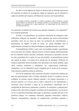 EDGAR DE JESÚS VELÁSQUEZ RIVERA
HISTÓRIA, SÃO PAULO, v. 26, n. 1, p. 134-153, 2007144
Ha sido la Corte Suprema de Justicia la instancia que ha intentado apersonarse
del fenómeno en materia de investigación. Según tal organismo, que ha ordenado la
captura de miembros del congreso colombiano por sus nexos con los paramilitares,
los resultados electorales examinados, la evidente intimidación sobre la población y demás
actores políticos, la eliminación de eventuales opositores, la no admisión de candidaturas
distintas a las acordadas por el grupo paramilitar y la imposibilidad del libre ejercicio de
actividades proselitistas,
son situaciones reveladoras del concierto para delinquir imputados a los congresistas36
de la coalición gobernante.
El DAS, a los paramilitares, les suministró información de inteligencia sobre
sindicalistas, dirigentes de izquierda y líderes populares que fueron posteriormente
asesinados, borró de sus bases de datos los prontuarios de narcotraficantes y
paramilitares, les legalizó el porte de armas, les otorgó facilidades para el
desplazamiento consistente en vehículos blindados y seguridad personal o escoltas.
El paramilitarismo infiltró y copó varias universidades estatales, especialmente
en la costa norte de Colombia. Algunos rectores no fueron elegidos democráticamente
por los estamentos básicos (docentes, estudiantes, funcionarios y egresados), sino por
los jefes paramilitares de la región. En esas universidades, el paramilitarismo ejecutó
una especie de purga, a la usanza de lo actuado por las dictaduras. Profesores de
tendencia izquierdista fueron asesinados, otros desterrados y los demás acallados. Igual
suerte corrieron estudiantes y trabajadores. Las organizaciones profesorales,
estudiantiles y de los trabajadores fueron extinguidas por la acción de las amenazas.
Toda expresión académica resultó ser subversiva.
El nivel de copamiento sobre estructuras de poder e instituciones públicas por
parte del paramilitarismo sobre el Estado colombiano alcanzó el asombroso caso de
configurar un eficiente sistema tributario aplicado a las mismas instituciones y a
personas naturales. Los recursos para la salud y educación en los departamentos y
municipios fueron desviados a manos de los paramilitares, naturalmente con la
complicidad de funcionarios, gobernantes y políticos. En municipios y gobernaciones,
contratos sobre obras fueron otorgados a testaferros de los paramilitares y, en caso de no
ser así, el contratista beneficiado debía pagar un porcentaje a aquellos para que se les
permitiese trabajar. Los vendedores ambulantes, pequeños comerciantes, tenderos,
finqueros, transportadores, expendios de estupefacientes, prostíbulos, pequeños y
 