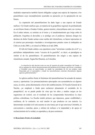 HISTORIA DEL PARAMILITARISMO EN COLOMBIA
HISTÓRIA, SÃO PAULO, v. 26, n. 1, p. 134-153, 2007 145
mediados empresarios también fueron obligados a pagar una especie de impuesto a los
paramilitares cuyo incumplimiento acarreaba su ejecución y/o la apropiación de sus
bienes.
La expansión del paramilitarismo ha dado lugar a una especie de Estado
mafioso. Un Estado mafioso que, en materia de la geopolítica regional, ha profundizado
su servilismo frente a Estados Unidos, genera tensión y desconfianza entre sus vecinos.
En el orden interno, se sostiene en el terror y el amedrentamiento que irriga sobre la
población. Esquilma al desvalido y es pródigo con el poderoso. Quienes dirigen los
destinos de dicho Estado actúan como mafias del clientelismo, se hacen representar en
el exterior por personajes vinculados a investigaciones penales como el embajador en
Chile en el año 2005, y el cónsul en Milán en el año 2006.
El Jefe de Estado señala a sus opositores como “terroristas vestidos de civil” y a
periodistas independientes como “voceros de la guerrilla”, es decir, su paradigma es
similar al de los paramilitares. El paramilitarismo dio origen a una especie de
clientelismo armado. Según Rut Diamint, en Colombia
… la situación ha sido descrita como un caso de ausencia de poder monopólico del Estado. A
ello se agregan los efectos desestructurantes del problema de las drogas, que llevan a considerar
a Colombia como un narco-Estado, en donde las autoridades de los tres poderes están
financiadas por el narcotráfico y donde los narcotraficantes controlan directamente algunas
agencias gubernamentales.37
La iglesia católica frente al fenómeno del paramilitarismo ha actuado de manera
oscura y oportunista. Los pronunciamientos episcopales son acomodaticios en algunos
casos, en otros, actúa abiertamente a favor del establecimiento. El Fiscalía General de la
Nación, ¿se empleará a fondo para esclarecer plenamente el escándalo de la
parapolítica?, no se puede perder de vista que los altos y medios cargos en los
organismos de control, son el resultado de las componendas burocráticas la clase
política colombiana. La fiscalía tendrá primero que depurarse, ganar credibilidad y
confianza, de lo contrario, no será mucho lo que produzca en esa materia. La
denominada sociedad civil está ausente en este trance por el que atraviesa Colombia, la
convocatoria a marchas, paros y mítines de rechazo a la impunidad y de apoyo al
esclarecimiento de la verdad, es esporádica y de poca asistencia.
4. Reacciones frente al escándalo
 