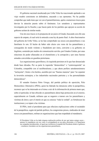 EDGAR DE JESÚS VELÁSQUEZ RIVERA
HISTÓRIA, SÃO PAULO, v. 26, n. 1, p. 134-153, 2007146
El gobierno nacional encabezado por Uribe Vélez ha reaccionado apelando a un
viejo resabio consistente en defenderse, atacando a sus oponentes. No ha podido
comprobar que nada tiene que ver con el paramilitarismo, apela a numerosos trucos para
desviar la atención puesta sobre el fenómeno. Los senadores y representantes
investigados por la fiscalía y que hacen parte de los partidos que apoyan su acción de
gobierno actúan de similar modo.
Uno de esos trucos es la propuesta de un juicio al Estado, buscando con ello una
especie de empate, el cual sería la antesala a una ley de punto final. A altos funcionarios
del gobierno de Uribe Vélez, se les han comprobado sus nexos con paramilitares o sus
familiares lo son. El hecho de haber sido electo con votos de los paramilitares y
conseguidos de modo violento y fraudulento por éstos, convierte a su gobierno en
ilegítimo, sostenido por medios de comunicación serviles, por Estados Unidos, por unas
relaciones de poder afianzadas en el clientelismo y la corrupción y por unas fuerzas
armadas convertidas en guardias pretorianas.
Las organizaciones guerrilleras y la izquierda persisten en lo que han denunciado
desde hace décadas. Por su parte la izquierda “democrática” o “centroizquierda” en
Colombia, compatible con el neoliberalismo, y que ahora prefiere autodemonimarse
“incluyente”, frente a los hechos, asombra por sus “buenas maneras” para “no espantar
la inversión extranjera, a los industriales nacionales patriotas y a las personalidades
democráticas”.
El senador Gustavo Petro Urrego, del partido político de oposición, Polo
Democrático Alternativo (PDA), quien ha liderado las denuncias sobre la parapolítica,
reconoce que se ha interesado en el tema a raíz de la información de primera mano que,
sobre el particular, le han ofrecido ex paramilitares ahora bajo protección en el exterior,
especialmente en Canadá, militares que se negaron a transar con los paramilitares y
víctimas de éstos y por el interés en que se conozca “toda la verdad”, se fortalezcan las
instituciones y se repare a las víctimas.
El PDA, instó al presidente para que ofreciera explicaciones sobre el escándalo
de la parapolítica, según tal partido político, los congresistas presos, sindicados de tener
nexos con paramilitares, militan en organizaciones que han respaldado al mandatario.
El Presidente Uribe no ha dado ninguna explicación política de por qué tantos amigos suyos –
quienes lo respaldaron con sus votos, lo acompañaron en sus giras electorales y le financiaron
sus campañas presidenciales, al igual que recibieron el respaldo del Presidente desde el gobierno
– resultaron vinculados con las organizaciones paramilitares,
 