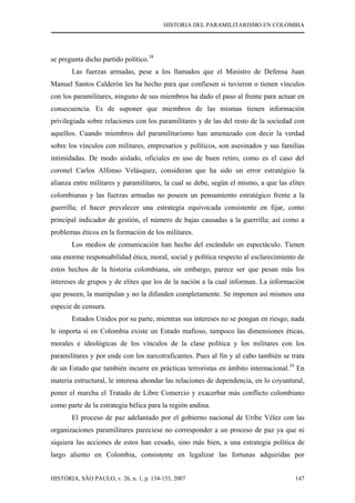 HISTORIA DEL PARAMILITARISMO EN COLOMBIA
HISTÓRIA, SÃO PAULO, v. 26, n. 1, p. 134-153, 2007 147
se pregunta dicho partido político.38
Las fuerzas armadas, pese a los llamados que el Ministro de Defensa Juan
Manuel Santos Calderón les ha hecho para que confiesen si tuvieron o tienen vínculos
con los paramilitares, ninguno de sus miembros ha dado el paso al frente para actuar en
consecuencia. Es de suponer que miembros de las mismas tienen información
privilegiada sobre relaciones con los paramilitares y de las del resto de la sociedad con
aquellos. Cuando miembros del paramilitarismo han amenazado con decir la verdad
sobre los vínculos con militares, empresarios y políticos, son asesinados y sus familias
intimidadas. De modo aislado, oficiales en uso de buen retiro, como es el caso del
coronel Carlos Alfonso Velásquez, consideran que ha sido un error estratégico la
alianza entre militares y paramilitares, la cual se debe, según el mismo, a que las elites
colombianas y las fuerzas armadas no poseen un pensamiento estratégico frente a la
guerrilla; el hacer prevalecer una estrategia equivocada consistente en fijar, como
principal indicador de gestión, el número de bajas causadas a la guerrilla; así como a
problemas éticos en la formación de los militares.
Los medios de comunicación han hecho del escándalo un espectáculo. Tienen
una enorme responsabilidad ética, moral, social y política respecto al esclarecimiento de
estos hechos de la historia colombiana, sin embargo, parece ser que pesan más los
intereses de grupos y de elites que los de la nación a la cual informan. La información
que poseen, la manipulan y no la difunden completamente. Se imponen así mismos una
especie de censura.
Estados Unidos por su parte, mientras sus intereses no se pongan en riesgo, nada
le importa si en Colombia existe un Estado mafioso, tampoco las dimensiones éticas,
morales e ideológicas de los vínculos de la clase política y los militares con los
paramilitares y por ende con los narcotraficantes. Pues al fin y al cabo también se trata
de un Estado que también incurre en prácticas terroristas en ámbito internacional.39
En
materia estructural, le interesa ahondar las relaciones de dependencia, en lo coyuntural,
poner el marcha el Tratado de Libre Comercio y exacerbar más conflicto colombiano
como parte de la estrategia bélica para la región andina.
El proceso de paz adelantado por el gobierno nacional de Uribe Vélez con las
organizaciones paramilitares pareciese no corresponder a un proceso de paz ya que ni
siquiera las acciones de estos han cesado, sino más bien, a una estrategia política de
largo aliento en Colombia, consistente en legalizar las fortunas adquiridas por
 