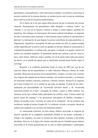 EDGAR DE JESÚS VELÁSQUEZ RIVERA
HISTÓRIA, SÃO PAULO, v. 26, n. 1, p. 134-153, 2007148
paramilitares, narcotraficantes y altos funcionarios estatales; en justificar y posicionar el
proyecto político de la extrema derecha; en simular juicios ante la justicia colombiana
para evadir la acción de la justicia estadounidense.
En el marco de la ley que regula dicho proceso de paz se presenta una curiosa
situación. Presuntamente los paramilitares están obligados a confesar “todos” sus
crímenes y, en caso de no hacerlo, confesar a medias u omitir algunos, perderán los
beneficios. Sin embargo, los funcionarios del sistema judicial colombiano, no disponen
de todo el prontuario para contrastar si efectivamente quien confiesa lo está haciendo a
plenitud. La información de que dispone la justicia colombiana de cada paramilitar, es
fragmentaria, superficial e incompleta. Se sabe que muchos de ellos, ni siquiera estaban
siendo requeridos por la justicia y por eso quedan en libertad. Queda en consecuencia, a
voluntad del paramilitar, si confiesa todo, una parte o acomoda a su amaño e interés los
hechos con calculado propósito. El paramilitar decide qué confiesa y qué no, cómo lo
hace, cómo matiza, relativiza, niega o justifica. El rol de quien actúa como juez parece
ser pasivo, en el sentido de esperar que su interlocutor proceda narrar hechos según le
convenga.
Respecto a la confesión preliminar hecha en enero de 2007 por uno de los
máximos líderes de los paramilitares, el señor Salvatore Mancuso Gómez, de modo
reiterado, afirma que las acciones de los paramilitares, siempre y en todo caso, contaron
con el apoyo del conjunto de las fuerzas armadas y de la policía nacional y, al momento
de mencionar nombres concretos, relaciona a oficiales muertos. Reitera lo ya expuesto
por Carlos Castaño Gil, en el sentido de que hubo un llamado “Comité de los ocho”,
compuesto por personalidades de “reconocida solvencia moral” y de “reconocida
trayectoria política en el país”, encargado de señalar a quien se debía eliminar. Las
masacres en las que confiesa haber participado, las justifica como “exitosos partes de
guerra contra del enemigo” y las ejecuciones individuales de alcaldes, concejales y
demás, las justifica como “acciones en contra de la corrupción”. De las acciones más
escabrosas, inculpa al extinto Castaño Gil. La confesión, en todo y sus partes, denota un
esfuerzo por asignarle a sus acciones una dimensión política.
La mencionada confesión, en otros países, hubiese provocado la irrupción de
masivas marchas de la ciudadanía reclamando claridad en los hechos confesados y
castigo a los culpables, así como la renuncia de altos oficiales, ministros y del propio
presidente. Pero no, en la lógica del cinismo canicular que en Colombia parece haberse
convertido en la norma generalizada por la cual se miden gobernantes y gobernados,
 