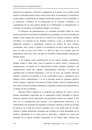 EDGAR DE JESÚS VELÁSQUEZ RIVERA
HISTÓRIA, SÃO PAULO, v. 26, n. 1, p. 134-153, 2007150
mayoría de la población. Estimuló la degradación de la guerra. En el ámbito social,
familiar e individual afianzó valores como el lucro fácil, el consumismo, la intolerancia,
la agresividad, la justificación de cualquier medio para alcanzar un fin, el despilfarro y
la ostentación. Coadyuvó en la polarización de la sociedad. Contribuyó a la
consolidación de una ética política basada en el señalamiento, la estigmatización, la
exclusión, la corrupción, el clientelismo armado y la violencia.
El fenómeno del paramilitarismo y el escándalo provocado, deben ser vistos
desde una perspectiva estructural, encuadrada en la geopolítica y la razón de Estado que
Estados Unidos adoptó para este país en virtud de sus seculares conflictos, también
articulada a la evolución de las distintas violencias y éstas a la dinámica de un
capitalismo periférico y dependiente. Soslayar los análisis de estas mínimas
coordenadas, sitúa a quien lo intente, en la perspectiva de que la hoja no deja ver la
rama, la rama no deja ver el árbol y el árbol no deja ver el bosque, pues los
paramilitares, entre otras cosas, son parte de la política contrainsurgente impuesta por
Estados Unidos.
A las antiguas tareas antisubversivas de las fuerzas armadas colombianas,
Estados Unidos le sumó otras, como la represión al cultivo, tráfico y consumo de
estupefacientes; la custodia de la infraestructura minera, energética, petrolera y de
comunicaciones donde hay capitales estadounidenses invertidos; el servicio de
seguridad para el personal uniformado y civil de ese país, que cumplen funciones
militares y políticas en Colombia; la de ser consumidores netos y compulsivos de la
industria militar estadounidense y el ser el principal sostén de regímenes políticos
civiles corruptos e ilegítimos. No importó a Estados Unidos si para el cumplimiento de
esas tareas las fuerzas armadas colombianas, auspiciaran organizaciones paramilitares o
se aliaran con las ya existentes.
Mancuso Gómez expresó en su confesión que cadáveres de civiles o de los
mismos paramilitares masacrados por su organización fueron entregados al ejército
nacional, institución que los presentaba como guerrilleros muertos en combate. Si ello
fuere así, su incompetencia para derrotar a las organizaciones subversivas y su
mediocridad en los resultados ha empujado al estamento castrense a incurrir en este tipo
de prácticas en el afán por mostrar resultados; pese a que desde antes de los años
ochenta se habían identificado situaciones que incidían en el bajo desempeño de los
militares colombianos en su lucha contra la subversión y señalado los errores más
frecuentes de la misma, continúan incurriendo en las mismas fallas, cuestión que
 