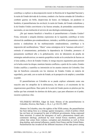 HISTORIA DEL PARAMILITARISMO EN COLOMBIA
HISTÓRIA, SÃO PAULO, v. 26, n. 1, p. 134-153, 2007 151
contribuye a explicar su descomposición moral; la Doctrina de la Seguridad Nacional y
la razón de Estado derivada de la misma, condenó a las fuerzas armadas de Colombia a
combatir guerras sin brillo, desprovistas de honor, sin hidalguía, sin pundonor ni
hombría; el paramilitarismo las envileció; la razón de Estado, del Estado colombiano y
la de Estados Unidos convirtieron a las fuerzas armadas, de pretendidas características
nacionales, en una institución al servicio de una ideología contrainsurgente.
¿De qué manera benefició o beneficia el paramilitarismo a Estados Unidos?
Frena, retrocede o aniquila distintas expresiones de la izquierda; contribuye al éxito
electoral de candidatos pro-estadounidenses; intimida y acribilla el pensamiento crítico;
asesina a sindicalistas de las multinacionales estadounidenses; contribuye a la
imposición del neoliberalismo; “libera” zonas estratégicas de la “amenaza subversiva”;
estimula el armamentismo; profundiza la dependencia de Colombia; promueve el
pensamiento neoliberal afín a la globalización; sirve de laboratorio de prueba de
estrategias antisubversivas; en materia geopolítica incide en la correlación de fuerzas en
el área andina, a favor de Estados Unidos; le otorga mayores argumentos para persistir
en la lucha contra las drogas; mantiene latentes conflictos, a partir de los cuales, Estados
Unidos cualifica y cuantifica su intromisión en los asuntos internos de Colombia. Este
tipo de beneficios concuerda con los intereses de Estados Unidos en materia de
seguridad y, por ende, con su razón de Estado, en la perspectiva de ampliar y consolidar
su poder.
El paramilitarismo en Colombia no se puede explicar solamente como una
reacción ante los atropellos de la delincuencia, los abusos y el crecimiento de las
organizaciones guerrilleras. Hace parte de la razón de Estado puesta en práctica por las
mafias que han orientado los destinos de dicho país y que para afianzarse en el poder,
recurren a prácticas viles.
VELÁSQUEZ RIVERA, Edgar de Jesús. History of the paramilitarismo in
Colombia. História, São Paulo, v. 26, n. 1, p 134-153, 2007.
Abstract: In Colombia, since the eighties of the XXth century, the paramilitarism
has been taking force as a strategy against insurgence, a kind of politics which
has not been yet recognized by part of different governments, being expressed
State terrorism. It caused the emergence of such a phenomenon named anti-
communist ideology, professed by most Armed Forces members, political
culture that comes from violence, corruption and clientelism as well as from
drug dealing, and external influences, mainly from France and the United States.
Paramilitarism has invaded all the different structures of the state power aiming
 