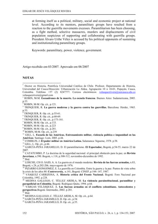 EDGAR DE JESÚS VELÁSQUEZ RIVERA
HISTÓRIA, SÃO PAULO, v. 26, n. 1, p. 134-153, 2007152
at forming itself as a political, military, social and economic project at national
level. According to its mentors, paramilitary groups have resulted from a
reaction to the guerrilla movements excesses. Paramilitarism has been choosing,
as a fight method, selective massacres, murders and displacements of civil
population suspicious of supporting and collaborating with guerrilla groups.
President Álvaro Uribe Vélez is accused by his political opponents of sustaining
and institutionalizing paramilitary groups.
Keywords: paramilitary, power, violence, government.
Artigo recebido em 03/2007. Aprovado em 06/2007
NOTAS
*
Doctor en Historia, Pontificia Universidad Católica de Chile. Profesor, Departamento de Historia,
Universidad del Cauca.Dirección: Urbanización La Aldea, Agrupación 10 n 10-01, Popayán, Cauca,
Colombia. Teléfono +57 (2) 8247777. Correos electrónicos: velasquezrivera@unicauca.edu.co
velasquezrivera@gmail.com
1
ROBIN, M-M. Escuadrones de la muerte. La escuela francesa. Buenos Aires: Sudamericana, 2005.
p.33.
2
ROBIN, M-M. Op. cit., p.121.
3
TRINQUIER, R. La guerra moderna y la guerra contra las guerrillas. Barcelona: Herder, 1965.
p.53.
4
TRINQUIER, R. Op. cit., p.55-61.
5
TRINQUIER, R. Op. cit., p.68-69.
6
TRINQUIER, R. Op. cit., p.173-181.
7
ROBIN, M-M. Op. cit., p.133.
8
ROBIN, M-M. Op. cit., p.223
9
ROBIN, M-M. Op. cit., p.281.
10
ROBIN, M-M. Op. cit., p.239
11
GILL, L. Escuela de las Américas. Entrenamiento militar, violencia política e impunidad en las
Américas. Santiago: Lom, 2005. p.44.
12
COMBLIN, J. El poder militar en América Latina. Salamanca: Sígueme, 1978. p.58.
13
GILL, L. Op. cit., p.44.
14
GARCÍA-PEÑA JARAMILLO, D. El paramilitarismo. El Espectador, Bogotá, p.54-55, marzo 22 de
2007.
15
CATATUMBO, P. La doctrina de la seguridad nacional: el principal obstáculo para la paz, en Revista
Javeriana, n.590. Bogotá, v.118, p.308-312, noviembre-diciembre de 1992.
16
Ibid.
17
LERCHE, CH O. SAID, A. A. La guerra en el mundo moderno. Revista de las fuerzas armadas, n.83,
Bogotá, v.28, p.202-206, mayo-agosto de 1976.
18
PIZARRO LEONGÓMEZ, E. La guerrilla en Colombia. Entre la guerra y la paz. Puntos de vista sobre
la crisis de los años 80. Controversia, n.141, Bogotá: CINEP, p.144- 147, 1987.
19
VÁSQUEZ CARRIZOSA, A. Historia crítica del Frente Nacional. Bogotá: Foro Nacional por
Colombia, 1992. p.228.
20
MEDINA GALLEGO, C. TÉLLEZ ARDILA, M. La violencia parainstitucional, paramilitar y
parapolicial en Colombia. Bogotá: Rodríguez Quito, 1994. p.64.
21
VARGAS VELÁSQUEZ, A. Las fuerzas armadas en el conflicto colombiano. Antecedentes y
perspectivas.Bogotá: Intermedio, 2002. p.281.
22
Ibid.
23
MEDINA GALLEGO, C. TÉLLEZ ARDILA, M. Op. cit., p.64.
24
GARCÍA-PEÑA JARAMILLO, D. Op. cit., p.54.
25
GARCÍA-PEÑA JARAMILLO, D. Op. cit., p.55.
 