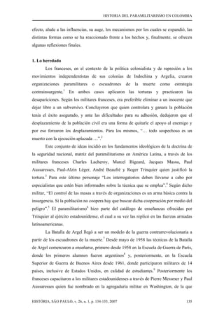 HISTORIA DEL PARAMILITARISMO EN COLOMBIA
HISTÓRIA, SÃO PAULO, v. 26, n. 1, p. 134-153, 2007 135
efecto, alude a las influencias, su auge, los mecanismos por los cuales se expandió, las
distintas formas como se ha reaccionado frente a los hechos y, finalmente, se ofrecen
algunas reflexiones finales.
1. Lo heredado
Los franceses, en el contexto de la política colonialista y de represión a los
movimientos independentistas de sus colonias de Indochina y Argelia, crearon
organizaciones paramilitares o escuadrones de la muerte como estrategia
contrainsurgente.1
En ambos casos aplicaron las torturas y practicaron las
desapariciones. Según los militares franceses, era preferible eliminar a un inocente que
dejar libre a un subversivo. Concluyeron que quien controlara y ganara la población
tenía el éxito asegurado, y ante las dificultades para su adhesión, dedujeron que el
desplazamiento de la población civil era una forma de quitarle el apoyo al enemigo y
por eso forzaron los desplazamientos. Para los mismos, “… todo sospechoso es un
muerto con la ejecución aplazada …”.2
Este conjunto de ideas incidió en los fundamentos ideológicos de la doctrina de
la seguridad nacional, matriz del paramilitarismo en América Latina, a través de los
militares franceses Charles Lacheroy, Marcel Bigeard, Jacques Massu, Paul
Aussaresses, Paul-Alzin Léger, André Beaufré y Roger Trinquier quien justificó la
tortura.3
Para este último personaje “Los interrogatorios deben llevarse a cabo por
especialistas que estén bien informados sobre la técnica que se emplea”.4
Según dicho
militar, “El control de las masas a través de organizaciones es un arma básica contra la
insurgencia. Si la población no coopera hay que buscar dicha cooperación por medio del
peligro”.5
El paramilitarismo6
hizo parte del catálogo de enseñanzas ofrecidas por
Trinquier al ejército estadounidense, el cual a su vez las replicó en las fuerzas armadas
latinoamericanas.
La Batalla de Argel llegó a ser un modelo de la guerra contrarrevolucionaria a
partir de los escuadrones de la muerte.7
Desde mayo de 1958 las técnicas de la Batalla
de Argel comenzaron a enseñarse, primero desde 1958 en la Escuela de Guerra de París,
donde los primeros alumnos fueron argentinos8
y, posteriormente, en la Escuela
Superior de Guerra de Buenos Aires desde 1961, donde participaron militares de 14
países, inclusive de Estados Unidos, en calidad de estudiantes.9
Posteriormente los
franceses capacitaron a los militares estadounidenses a través de Pierre Messmer y Paul
Aussaresses quien fue nombrado en la agregaduría militar en Washington, de la que
 