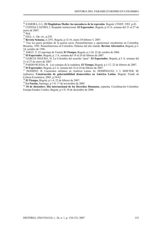 HISTORIA DEL PARAMILITARISMO EN COLOMBIA
HISTÓRIA, SÃO PAULO, v. 26, n. 1, p. 134-153, 2007 153
26
ZAMORA, G L. El Magdalena Medio: los moradores de la represión. Bogotá: CINEP, 1983. p.43.
27
CEPEDA CASTRO, I. Respaldo institucional. El Espectador. Bogotá, p.19 A, semana del 21 al 27 de
enero de 2007.
28
Ibid.
29
GILL, L. Op. cit., p.238.
30
Revista Semana, n.1291, Bogotá, p.12-16, enero 29-febrero 5, 2007.
31
Tras los pasos perdidos de la guerra sucia. Paramilitarismo y operaciones encubiertas en Colombia,
Bruselas, 1995. Paramilitarismo en Colombia. Órdenes del alto mando. Revista Alternativa, Bogotá, p.3-
14, octubre de 1996.
32
AMAT, Y. El reportaje de Yamid, El Tiempo, Bogotá, p.1-24, 22 de octubre de 2006.
33
El Espectador. Bogotá, p. 2 A, semana del 18 al 24 de febrero de 2007.
34
GARCÍA SEGURA, H. La Colombia del acuerdo “para”. El Espectador, Bogotá, p.3 A, semana del
21 al 27 de enero de 2007.
35
PARDO RUEDA, R. Las ventajas de la sudadera. El Tiempo, Bogotá, p.1-17, 22 de febrero de 2007.
36
El Espectador, Bogotá, p.2 A, semana del 18 al 24 de febrero de 2007.
37
DIAMINT, R. Cuestiones militares en América Latina. In: DOMÍNGUEZ, J. I. SHIFTER, M.
(editores). Construcción de gobernabilidad democrática en América Latina. Bogotá: Fondo de
Cultura Económica, 2005. p.54-62.
38
El Tiempo, Bogotá, p.1-4, 22 de febrero de 2007.
39
La Nación, Santiago, p.7-8, 17 de noviembre de 2005.
40
10 de diciembre. Día internacional de los Derechos Humanos, separata, Coordinación Colombia-
Europa-Estados Unidos, Bogotá, p.1-9, 10 de diciembre de 2006.
 
