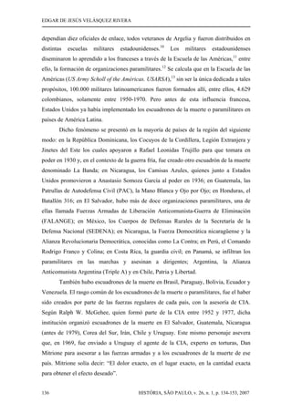 EDGAR DE JESÚS VELÁSQUEZ RIVERA
HISTÓRIA, SÃO PAULO, v. 26, n. 1, p. 134-153, 2007136
dependían diez oficiales de enlace, todos veteranos de Argelia y fueron distribuidos en
distintas escuelas militares estadounidenses.10
Los militares estadounidenses
diseminaron lo aprendido a los franceses a través de la Escuela de las Américas,11
entre
ello, la formación de organizaciones paramilitares.12
Se calcula que en la Escuela de las
Américas (US Army Scholl of the Américas. USARSA),13
sin ser la única dedicada a tales
propósitos, 100.000 militares latinoamericanos fueron formados allí, entre ellos, 4.629
colombianos, solamente entre 1950-1970. Pero antes de esta influencia francesa,
Estados Unidos ya había implementado los escuadrones de la muerte o paramilitares en
países de América Latina.
Dicho fenómeno se presentó en la mayoría de países de la región del siguiente
modo: en la República Dominicana, los Cocuyos de la Cordillera, Legión Extranjera y
Jinetes del Este los cuales apoyaron a Rafael Leonidas Trujillo para que tomara en
poder en 1930 y, en el contexto de la guerra fría, fue creado otro escuadrón de la muerte
denominado La Banda; en Nicaragua, los Camisas Azules, quienes junto a Estados
Unidos promovieron a Anastasio Somoza García al poder en 1936; en Guatemala, las
Patrullas de Autodefensa Civil (PAC), la Mano Blanca y Ojo por Ojo; en Honduras, el
Batallón 316; en El Salvador, hubo más de doce organizaciones paramilitares, una de
ellas llamada Fuerzas Armadas de Liberación Anticomunista-Guerra de Eliminación
(FALANGE); en México, los Cuerpos de Defensas Rurales de la Secretaría de la
Defensa Nacional (SEDENA); en Nicaragua, la Fuerza Democrática nicaragüense y la
Alianza Revolucionaria Democrática, conocidas como La Contra; en Perú, el Comando
Rodrigo Franco y Colina; en Costa Rica, la guardia civil; en Panamá, se infiltran los
paramilitares en las marchas y asesinan a dirigentes; Argentina, la Alianza
Anticomunista Argentina (Triple A) y en Chile, Patria y Libertad.
También hubo escuadrones de la muerte en Brasil, Paraguay, Bolivia, Ecuador y
Venezuela. El rasgo común de los escuadrones de la muerte o paramilitares, fue el haber
sido creados por parte de las fuerzas regulares de cada país, con la asesoría de CIA.
Según Ralph W. McGehee, quien formó parte de la CIA entre 1952 y 1977, dicha
institución organizó escuadrones de la muerte en El Salvador, Guatemala, Nicaragua
(antes de 1979), Corea del Sur, Irán, Chile y Uruguay. Este mismo personaje asevera
que, en 1969, fue enviado a Uruguay el agente de la CIA, experto en torturas, Dan
Mitrione para asesorar a las fuerzas armadas y a los escuadrones de la muerte de ese
país. Mitrione solía decir: “El dolor exacto, en el lugar exacto, en la cantidad exacta
para obtener el efecto deseado”.
 
