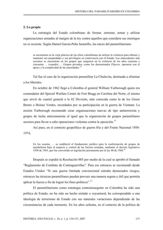 HISTORIA DEL PARAMILITARISMO EN COLOMBIA
HISTÓRIA, SÃO PAULO, v. 26, n. 1, p. 134-153, 2007 137
2. Lo propio
La estrategia del Estado colombiano de formar, entrenar, armar y utilizar
organizaciones armadas al margen de la ley contra aquellos que considera sus enemigos
no es reciente. Según Daniel García-Peña Jaramillo, las raíces del paramilitarismo
se encuentran en la vieja práctica de las elites colombianas de utilizar la violencia para obtener y
mantener sus propiedades y sus privilegios en connivencia con el Estado. Los antecedentes más
cercanos se encuentran en los grupos que surgieron en la violencia de los años cuarenta y
cincuenta … (cuando) … Grupos privados, como los denominados Pájaros, operaron con el
apoyo y la complicidad de las autoridades.14
Tal fue el caso de la organización paramilitar La Chulavita, destinada a eliminar
a los liberales.
En octubre de 1962 llegó a Colombia el general William Yarborough quien era
comandante del Special Warfare Center de Fort Bragg en Carolina del Norte, el mismo
que sirvió de cuartel general a la 82 División, más conocida como la de los Green
Berets o Boinas Verdes, recordados por su participación en la guerra de Vietnam. La
misión Yarborough recomendó crear organizaciones nuevas de tipo antiterrorista y
grupos de lucha anticomunista al igual que la organización de grupos paramilitares
secretos para llevar a cabo operaciones violentas contra la oposición.15
Así pues, en el contexto geopolítico de guerra fría y del Frente Nacional 1958-
1974,
En los sesenta, … se estableció el fundamento jurídico para la conformación de grupos de
autodefensa bajo el auspicio y control de las fuerzas armadas, mediante el decreto legislativo
3398 de 1965, que fue convertido en legislación permanente por la ley 48 de 1968.16
Después se expidió la Resolución 005 por medio de la cual se aprobó el llamado
“Reglamento de Combate de Contraguerrillas”. Para ese entonces se recomendó desde
Estados Unidos “Si una guerra limitada convencional entraña demasiados riesgos,
entonces las técnicas paramilitares pueden proveer una manera segura y útil que permita
aplicar la fuerza a fin de lograr los fines políticos”.17
El paramilitarismo como estrategia contrainsurgente en Colombia ha sido una
política de Estado, no ha sido un hecho aislado o coyuntural, ha correspondido a una
ideología de terrorismo de Estado con sus naturales variaciones dependiendo de las
circunstancias de cada momento. En los años ochenta, en el contexto de la política de
 