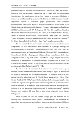 EDGAR DE JESÚS VELÁSQUEZ RIVERA
HISTÓRIA, SÃO PAULO, v. 26, n. 1, p. 134-153, 2007138
paz impulsada por el presidente Belisario Betancur Cuartas (1982-1986), los militares,
la derecha y los narcotraficantes consideraron que el Estado había otorgado ventajas
inadmisibles a las organizaciones subversivas y desde su perspectiva ideológica e
intereses se consideraron obligados a asumir la defensa del establecimiento y para ello
impulsaron, crearon y financiaron grupos paramilitares como estrategia
contrainsurgente, entre ellos: Muerte a Secuestradores (MAS), el Escuadrón de la
Muerte, Muerte a Abigeos (MAOS), Castigo a Firmantes o Intermediarios Estafadores
(CAFIES), el Embrión, Alfa 83, Prolimpieza del Valle del Magdalena, Tiznados,
Movimiento Anticomunista Colombiano, los Grillos, el Escuadrón Machete, Falange,
Muerte a Invasores, Colaboradores y Patrocinadores (MAICOPA), los Comandos
Verdes, Terminador, Menudos, Justiciero Implacable, Mano Negra y Plan Fantasma,18
los Grises, Rambo, Toticol, los Criollos y Black Flag,19
entre los más conocidos.
En este ambiente fueron incrementadas las organizaciones paramilitares, como
complemento a la lucha antisubversiva, hasta convertirse en la principal estrategia del
Estado colombiano en ese sentido, cuando esas organizaciones, entre 1996 y 1997, se
aglutinaron en torno a las Autodefensas Unidas de Colombia (AUC), comandadas por
Carlos Castaño Gil. Un balance general del desarrollo del paramilitarimo de los años
comprendidos entre 1979 y 1994, afirma Carlos Medina Gallego, refleja la persecución
sistemática, el hostigamiento, la detención arbitraria, la práctica de la tortura y la
realización de consejos verbales de guerra que caracterizaron la administración del
presidente Julio César Turbay Ayala (1978-1982).
De ahí se pasó a la utilización de la amenaza, el asesinato selectivo y las
masacres, durante la administración Betancur Cuartas. Luego se llegó a las prácticas de
la violencia expresada en detención-desaparición, y masacres colectivas que
caracterizaron las administraciones de Virgilio Barco Vargas (1986-1990) y César
Gaviria Trujillo (1990-1994),20
según Medina Gallego. En la primera parte de los años
ochenta las organizaciones paramilitares fueron la respuesta de los narcotraficantes
contra el secuestro y la extorsión, luego evolucionaron hacia un proyecto político,
militar y social con la colaboración y complacencia de las fuerzas armadas.21
Mauricio
Romero, otro estudioso del tema, llegó a esta misma conclusión, según Vargas
Velásquez.22
Desde el punto de vista de Medina Gallego, para los mentores de las
organizaciones paramilitares como política contrainsurgente, en Colombia se
desarrollaba una guerra no convencional entre la democracia y el comunismo. El blanco
 