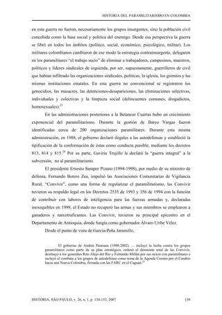 HISTORIA DEL PARAMILITARISMO EN COLOMBIA
HISTÓRIA, SÃO PAULO, v. 26, n. 1, p. 134-153, 2007 139
en esta guerra no fueron, necesariamente los grupos insurgentes, sino la población civil
concebida como la base social y política del enemigo. Desde esa perspectiva la guerra
se libró en todos los ámbitos (político, social, económico, psicológico, militar). Los
militares colombianos cambiaron de ese modo la estrategia contrainsurgente, delegaron
en los paramilitares “el trabajo sucio” de eliminar a trabajadores, campesinos, maestros,
políticos y líderes sindicales de izquierda, por ser, supuestamente, guerrilleros de civil
que habían infiltrado las organizaciones sindicales, políticas, la iglesia, los gremios y las
mismas instituciones estatales. En esta guerra no convencional se registraron los
genocidios, las masacres, las detenciones-desapariciones, las eliminaciones selectivas,
individuales y colectivas y la limpieza social (delincuentes comunes, drogadictos,
homosexuales).23
En las administraciones posteriores a la Betancur Cuartas hubo un crecimiento
exponencial del paramilitarismo. Durante la gestión de Barco Vargas fueron
identificadas cerca de 200 organizaciones paramilitares. Durante esta misma
administración, en 1988, el gobierno declaró ilegales a las autodefensas y estableció la
tipificación de la conformación de éstas como conducta punible, mediante los decretos
813, 814 y 815.24
Por su parte, Gaviria Trujillo le declaró la “guerra integral” a la
subversión, no al paramilitarismo.
El presidente Ernesto Samper Pizano (1994-1998), por medio de su ministro de
defensa, Fernando Botero Zea, impulsó las Asociaciones Comunitarias de Vigilancia
Rural, “Convivir”, como una forma de regularizar el paramilitarismo, las Convivir
tuvieron su respaldo legal en los Decretos 2535 de 1993 y 356 de 1994 con la función
de contribuir con labores de inteligencia para las fuerzas armadas y, declaradas
inexequibles en 1999, el Estado no recuperó las armas y sus miembros se emplearon a
ganaderos y narcotraficantes. Las Convivir, tuvieron su principal epicentro en el
Departamento de Antioquia, donde fungía como gobernador Álvaro Uribe Vélez.
Desde el punto de vista de García-Peña Jaramillo,
El gobierno de Andrés Pastrana (1998-2002) … incluyó la lucha contra los grupos
paramilitares como parte de su plan estratégico, ordenó el desmonte total de las Convivir,
destituyó a los generales Rito Alejo del Río y Fernando Millán por sus nexos con paramilitares e
incluyó el combate a los grupos de autodefensa como tema de la Agenda Común por el Cambio
hacia una Nueva Colombia, firmada con las FARC en el Caguán.25
 