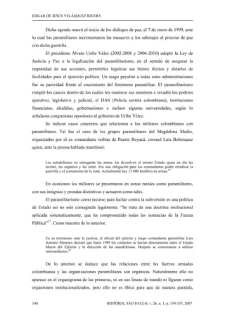 EDGAR DE JESÚS VELÁSQUEZ RIVERA
HISTÓRIA, SÃO PAULO, v. 26, n. 1, p. 134-153, 2007140
Dicha agenda marcó el inicio de los diálogos de paz, el 7 de enero de 1999, ante
lo cual los paramilitares incrementaron las masacres y los sabotajes al proceso de paz
con dicha guerrilla.
El presidente Álvaro Uribe Vélez (2002-2006 y 2006-2010) adoptó la Ley de
Justicia y Paz o la legalización del paramilitarismo, en el sentido de asegurar la
impunidad de sus acciones, permitirles legalizar sus bienes ilícitos y dotarlos de
facilidades para el ejercicio político. Un rasgo peculiar a todas estas administraciones
fue su pasividad frente al crecimiento del fenómeno paramilitar. El paramilitarismo
rompió los cauces dentro de los cuales los mantuvo sus mentores e invadió los poderes
ejecutivo, legislativo y judicial, el DAS (Policía secreta colombiana), instituciones
financieras, alcaldías, gobernaciones e incluso algunas universidades, según lo
señalaron congresistas opositores al gobierno de Uribe Vélez.
Se indican casos concretos que relacionan a los militares colombianos con
paramilitares. Tal fue el caso de los grupos paramilitares del Magdalena Medio,
organizados por el ex comandante militar de Puerto Boyacá, coronel Luis Bohórquez
quien, ante la prensa hablada manifestó:
Las autodefensas no entregarán las armas, las devuelven al mismo Estado quien un día las
reclutó, las organizó y las armó. Era una obligación para los comandantes poder erradicar la
guerrilla y el comunismo de la zona. Actualmente hay 15.000 hombres en armas.26
En ocasiones los militares se presentaron en zonas rurales como paramilitares,
con sus insignias y prendas distintivas y actuaron como tales.
El paramilitarismo como recurso para luchar contra la subversión es una política
de Estado así no esté consagrada legalmente. “Se trata de una doctrina institucional
aplicada sistemáticamente, que ha comprometido todas las instancias de la Fuerza
Pública”27
. Como muestra de lo anterior,
En su testimonio ante la justicia, el oficial del ejército y luego comandante paramilitar Luis
Antonio Meneses declaró que hasta 1989 los contactos se hacían directamente entre el Estado
Mayor del Ejército y la dirección de las autodefensas. Después se comenzaron a utilizar
intermediarios.28
De lo anterior se deduce que las relaciones entre las fuerzas armadas
colombianas y las organizaciones paramilitares son orgánicas. Naturalmente ello no
aparece en el organigrama de las primeras, ni en sus líneas de mando ni figuran como
organismos institucionalizados, pero ello no es óbice para que de manera paralela,
 