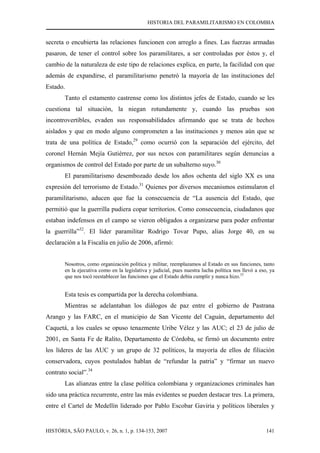 HISTORIA DEL PARAMILITARISMO EN COLOMBIA
HISTÓRIA, SÃO PAULO, v. 26, n. 1, p. 134-153, 2007 141
secreta o encubierta las relaciones funcionen con arreglo a fines. Las fuerzas armadas
pasaron, de tener el control sobre los paramilitares, a ser controladas por éstos y, el
cambio de la naturaleza de este tipo de relaciones explica, en parte, la facilidad con que
además de expandirse, el paramilitarismo penetró la mayoría de las instituciones del
Estado.
Tanto el estamento castrense como los distintos jefes de Estado, cuando se les
cuestiona tal situación, la niegan rotundamente y, cuando las pruebas son
incontrovertibles, evaden sus responsabilidades afirmando que se trata de hechos
aislados y que en modo alguno comprometen a las instituciones y menos aún que se
trata de una política de Estado,29
como ocurrió con la separación del ejército, del
coronel Hernán Mejía Gutiérrez, por sus nexos con paramilitares según denuncias a
organismos de control del Estado por parte de un subalterno suyo.30
El paramilitarismo desembozado desde los años ochenta del siglo XX es una
expresión del terrorismo de Estado.31
Quienes por diversos mecanismos estimularon el
paramilitarismo, aducen que fue la consecuencia de “La ausencia del Estado, que
permitió que la guerrilla pudiera copar territorios. Como consecuencia, ciudadanos que
estaban indefensos en el campo se vieron obligados a organizarse para poder enfrentar
la guerrilla”32
. El líder paramilitar Rodrigo Tovar Pupo, alias Jorge 40, en su
declaración a la Fiscalía en julio de 2006, afirmó:
Nosotros, como organización política y militar, reemplazamos al Estado en sus funciones, tanto
en la ejecutiva como en la legislativa y judicial, pues nuestra lucha política nos llevó a eso, ya
que nos tocó reestablecer las funciones que el Estado debía cumplir y nunca hizo.33
Esta tesis es compartida por la derecha colombiana.
Mientras se adelantaban los diálogos de paz entre el gobierno de Pastrana
Arango y las FARC, en el municipio de San Vicente del Caguán, departamento del
Caquetá, a los cuales se opuso tenazmente Uribe Vélez y las AUC; el 23 de julio de
2001, en Santa Fe de Ralito, Departamento de Córdoba, se firmó un documento entre
los líderes de las AUC y un grupo de 32 políticos, la mayoría de ellos de filiación
conservadora, cuyos postulados hablan de “refundar la patria” y “firmar un nuevo
contrato social”.34
Las alianzas entre la clase política colombiana y organizaciones criminales han
sido una práctica recurrente, entre las más evidentes se pueden destacar tres. La primera,
entre el Cartel de Medellín liderado por Pablo Escobar Gaviria y políticos liberales y
 