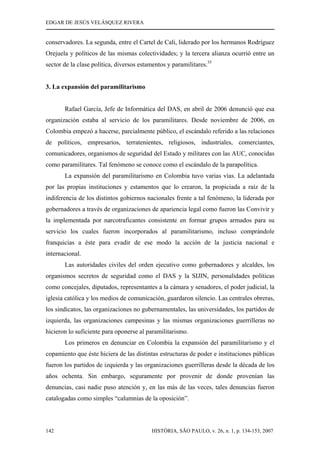 EDGAR DE JESÚS VELÁSQUEZ RIVERA
HISTÓRIA, SÃO PAULO, v. 26, n. 1, p. 134-153, 2007142
conservadores. La segunda, entre el Cartel de Cali, liderado por los hermanos Rodríguez
Orejuela y políticos de las mismas colectividades; y la tercera alianza ocurrió entre un
sector de la clase política, diversos estamentos y paramilitares.35
3. La expansión del paramilitarismo
Rafael García, Jefe de Informática del DAS, en abril de 2006 denunció que esa
organización estaba al servicio de los paramilitares. Desde noviembre de 2006, en
Colombia empezó a hacerse, parcialmente público, el escándalo referido a las relaciones
de políticos, empresarios, terratenientes, religiosos, industriales, comerciantes,
comunicadores, organismos de seguridad del Estado y militares con las AUC, conocidas
como paramilitares. Tal fenómeno se conoce como el escándalo de la parapolítica.
La expansión del paramilitarismo en Colombia tuvo varias vías. La adelantada
por las propias instituciones y estamentos que lo crearon, la propiciada a raíz de la
indiferencia de los distintos gobiernos nacionales frente a tal fenómeno, la liderada por
gobernadores a través de organizaciones de apariencia legal como fueron las Convivir y
la implementada por narcotraficantes consistente en formar grupos armados para su
servicio los cuales fueron incorporados al paramilitarismo, incluso comprándole
franquicias a éste para evadir de ese modo la acción de la justicia nacional e
internacional.
Las autoridades civiles del orden ejecutivo como gobernadores y alcaldes, los
organismos secretos de seguridad como el DAS y la SIJIN, personalidades políticas
como concejales, diputados, representantes a la cámara y senadores, el poder judicial, la
iglesia católica y los medios de comunicación, guardaron silencio. Las centrales obreras,
los sindicatos, las organizaciones no gubernamentales, las universidades, los partidos de
izquierda, las organizaciones campesinas y las mismas organizaciones guerrilleras no
hicieron lo suficiente para oponerse al paramilitarismo.
Los primeros en denunciar en Colombia la expansión del paramilitarismo y el
copamiento que éste hiciera de las distintas estructuras de poder e instituciones públicas
fueron los partidos de izquierda y las organizaciones guerrilleras desde la década de los
años ochenta. Sin embargo, seguramente por provenir de donde provenían las
denuncias, casi nadie puso atención y, en las más de las veces, tales denuncias fueron
catalogadas como simples “calumnias de la oposición”.
 