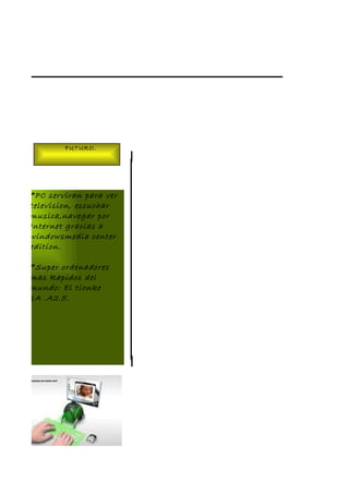 FUTURO.




*PC serviran para ver
television, escuchar
musica,navegar por
Internet gracias a
windowsmedia center
edition.

*Super ordenadores
mas Rapidos del
mundo: El tionke
1A .A2.5.
 