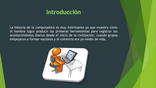 La historia de la computadora es muy interesante ya que muestra cómo
el hombre logra producir las primeras herramientas para registrar los
acontecimientos diarios desde el inicio de la civilización, cuando grupos
empezaron a formar naciones y el comercio era ya medio de vida.
 