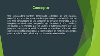 Una computadora también denominada ordenador, es una máquina
electrónica que recibe y procesa datos para convertirlos en información
útil. Una computadora es una colección de circuitos integrados y otros
componentes relacionados que pueden ejecutar con exactitud, rapidez y
de acuerdo a lo indicado por un usuario o automáticamente por otro
programa, una gran variedad de secuencias o rutinas de instrucciones
que son ordenadas, organizadas y sistematizadas en función a una amplia
gama de aplicaciones prácticas y precisamente determinadas.
 