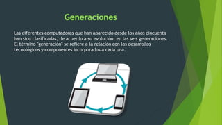 Las diferentes computadoras que han aparecido desde los años cincuenta
han sido clasificadas, de acuerdo a su evolución, en las seis generaciones.
El término "generación" se refiere a la relación con los desarrollos
tecnológicos y componentes incorporados a cada una.
 