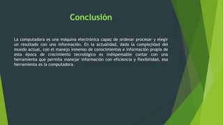 La computadora es una máquina electrónica capaz de ordenar procesar y elegir
un resultado con una información. En la actualidad, dada la complejidad del
mundo actual, con el manejo inmenso de conocimientos e información propia de
esta época de crecimiento tecnológico es indispensable contar con una
herramienta que permita manejar información con eficiencia y flexibilidad, esa
herramienta es la computadora.
 