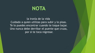 la ironía de la vida
Cuidado a quien utilizas para subir y lo pisas.
Te lo puedes encontrar cuando te toque bajar.
Uno nunca debe derribar el puente que cruza,
por si te toca regresar.
 