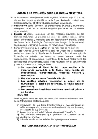 UNIDAD 2: LA EVOLUCIÓN COMO PARADIGMA CIENTÍFICO
 El pensamiento antropológico de la segunda mitad del siglo XIX no es
ajeno a las tendencias científicas de la época. Pretende construir una
ciencia positivista, objetiva y basada en leyes universales.
 Positivismo como corriente de pensamiento (Comte y Durkheim)
reemplaza la fe en el dogma religioso por la fe en la ciencia
experimental.
 Ciencia objetiva: sostenida por los métodos rigurosos de las
Ciencias Naturales. La premisa es tratar los hechos sociales como
cosas, observables y medibles para su descripción y análisis. Sienta
las bases de la Sociología. Construye una imagen de la sociedad
análoga a un organismo biológico, en movimiento y equilibrio.
 Leyes Universales que expliquen los fenómenos humanos:
En 1859 Charles Darwin publicó su obra ”El Origen de las Especies” y
sentó las bases de la Teoría de la Evolución. Pero el concepto de
Evolución es anterior: su origen se puede rastrear hasta los
presocráticos. El pensamiento teocéntrico de la Edad Media frenó las
concepciones evolucionistas. Estas ideas resurgen con el Renacimiento
y más precisamente en el siglo XVIII:
 Se denominó el Siglo de las Luces debido a la
importancia concedida a la Razón como fuente de
conocimiento. Representantes, Rousseau, Voltaire y
Montesquieu.
 Hay una ruptura entre Teología y Razón.
 Los pueblos salvajes representan el origen de la
Humanidad, el estado de naturaleza, el “buen salvaje”
(Rousseau).
 Los pensadores iluministas sostienen la unidad psíquica
del hombre
 Siglo XIX:
En el segunda mitad del siglo ciertos acontecimientos marcan el inicio
de la Antropología contemporánea:
a) reavivación de las tesis transformistas y evolucionistas: el
método comparado, la sucesión unilineal de la Historia humana,
el concepto de supervivencia.
b) Aparece como autoridad del conocimiento el “científico”.
c) los primeros hallazgos que plantean la cuestión de la
antigüedad del hombre
d) la fundación de las Sociedades Antropológicas nacionales.
HISTORIA DEL PENSAMIENTO ANTROPOLÓGICO
 