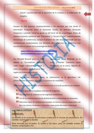 [HISTORIA DEL PERU ANDINO] 5 de junio de 2013
2
Inicial" caracterizado por la aparición de la cerámica y la edificación de
templos.
Vigencia
Aunque no hay mayores cuestionamientos a los períodos que van desde el
Intermedio Temprano hasta el Horizonte Tardío, los términos Horizonte
Temprano y período inicial no gozan ya del favor de los arqueólogos. Estos, de
manera creciente, prefieren usar "Formativo" y "Arcaico Tardío" respectivamente
(Cronología de Lumbreras), aunque el primero ha sido muy cuestionado por sus
connotaciones evolucionistas. Los términos lítico y arcaico de lumbreras han
encontrado su espacio en la cronología de Rowe.
CARACTERÍSTICAS GENERALES DE LA CIVILIZACIÓN
CENTROANDINAdesarrollohorizontesvigencia
Fue Wendell Bennett quien en 1948
definió la "Co-tradición peruana"
como rasgos culturales comunes a
todos los pueblos que habitaron esta
región en el área que va desde
Lambayeque hasta Mollendo en la
costa, y desde Cajamarca hasta
Tiahuanaco en la sierra. Algunos de
estos rasgos comunes son:
Todos los grupos humanos basan su subsistencia en la agricultura (de
prácticamente las mismas plantas) y el pastoreo de camélidos.
Todos usaron el palo de cavar, el destripaterrones y la taclla (arado de pie andino)
Uso de grandes y complejos sistemas de irrigación,
Uso intensivo de andenes en las regiones montañosas.
Uso de las mismas técnicas de deshidratación y almacenaje de alimentos.
Diferentes tipos de vestimentas basadas en túnicas (uncus) amarrados con
faja a la cintura, turbantes y una bolsa como parte del vestir tradicional.
LA FAMILIA ANTIGUA
DEFINICIÓN.-
La familia es el conjunto de personas unidas por el vínculo de parentesco. En
sentido restringido la familia
Está formada por el padre, la madre y los hijos, pero en sentido amplio la
familia comprende a los
Descendientes de los hijos y las relaciones que surgen cuando estos forman
nuevas familias.
 
