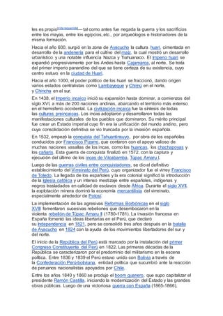 les es propio[cita requerida]— tal como antes fue negada la guerra y los sacrificios
entre los mayas, entre los egipcios, etc., por arqueólogos e historiadores de la
misma formación.
Hacia el año 600, surgió en la zona de Ayacucho la cultura huari, cimentada en
desarrollo de la andenería para el cultivo del maíz, la cual mostró un desarrollo
urbanístico y una notable influencia Nazca y Tiahuanaco. El Imperio huari se
expandió progresivamente por los Andes hasta Cajamarca, al norte. Se trata
del primer imperio panandino del que se tiene certeza de su existencia, cuyo
centro estuvo en la ciudad de Huari.
Hacia el año 1000, el poder político de los huari se fraccionó, dando origen
varios estados centralistas como Lambayeque y Chimú en el norte,
y Chincha en el sur.
En 1438, el Imperio incaico inició su expansión hasta dominar, a comienzos del
siglo XVI, a más de 200 naciones andinas, abarcando el territorio más extenso
en el hemisferio occidental. La civilización incaica fue la síntesis de todas
las culturas preincaicas. Los incas adoptaron y desarrollaron todas las
manifestaciones culturales de los pueblos que dominaron. Su mérito principal
fue crear un Estado imperial cuyo fin era la unificación del mundo andino, pero
cuya consolidación definitiva se vio truncada por la invasión española.
En 1532, empezó la conquista del Tahuantinsuyo, por obra de los españoles
conducidos por Francisco Pizarro, que contaron con el apoyo valioso de
muchas naciones vasallas de los incas, como los huancas, los chachapoyas y
los cañaris. Esta guerra de conquista finalizó en 1572, con la captura y
ejecución del último de los incas de Vilcabamba, Túpac Amaru I.
Luego de las guerras civiles entre conquistadores, se dio el definitivo
establecimiento del Virreinato del Perú, cuyo organizador fue el virrey Francisco
de Toledo. La llegada de los españoles y la era colonial significó la introducción
de la Iglesia católica y un intenso mestizaje entre españoles, indígenas y
negros trasladados en calidad de esclavos desde África. Durante el siglo XVII,
la explotación minera dominó la economía mercantilista del virreinato,
especialmente alrededor de Potosí.
La implementación de las agresivas Reformas Borbónicas en el siglo
XVIII fomentaron sucesivas rebeliones que desembocaron en la
violenta rebelión de Túpac Amaru II (1780-1781). La invasión francesa en
España fomentó las ideas libertarias en el Perú, que declaró
su Independencia en 1821, pero se consolidó tres años después en la batalla
de Ayacucho en 1824 con la ayuda de los movimientos libertadores del sur y
del norte.
El inicio de la República del Perú está marcado por la instalación del primer
Congreso Constituyente del Perú en 1822. Las primeras décadas de la
República se caracterizaron por el predominio del militarismo en la escena
política. Entre 1836 y 1839 el Perú estuvo unido con Bolivia a través de
la Confederación Perú-boliviana, entidad política que sucumbió ante la reacción
de peruanos nacionalistas apoyados por Chile.
Entre los años 1840 y 1860 se produjo el boom guanero, que supo capitalizar el
presidente Ramón Castilla, iniciando la modernización del Estado y las grandes
obras públicas. Luego de una victoriosa guerra con España (1865-1866),
 