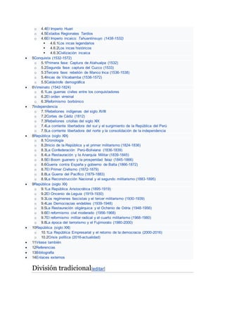 o 4.4El Imperio Huari
o 4.5Estados Regionales Tardíos
o 4.6El Imperio incaico: Tahuantinsuyo (1438-1532)
 4.6.1Los incas legendarios
 4.6.2Los incas históricos
 4.6.3Civilización incaica
 5Conquista (1532-1572)
o 5.1Primera fase: Captura de Atahualpa (1532)
o 5.2Segunda fase: captura del Cuzco (1533)
o 5.3Tercera fase: rebelión de Manco Inca (1536-1538)
o 5.4Incas de Vilcabamba (1538-1572)
o 5.5Catástrofe demográfica
 6Virreinato (1542-1824)
o 6.1Las guerras civiles entre los conquistadores
o 6.2El orden virreinal
o 6.3Reformismo borbónico
 7Independencia
o 7.1Rebeliones indígenas del siglo XVIII
o 7.2Cortes de Cádiz (1812)
o 7.3Rebeliones criollas del siglo XIX
o 7.4La corriente libertadora del sur y el surgimiento de la República del Perú
o 7.5La corriente libertadora del norte y la consolidación de la independencia
 8República (siglo XIX)
o 8.1Cronología
o 8.2Inicio de la República y el primer militarismo (1824-1836)
o 8.3La Confederación Perú-Boliviana (1836-1839)
o 8.4La Restauración y la Anarquía Militar (1839-1845)
o 8.5El Boom guanero y la prosperidad falaz (1845-1866)
o 8.6Guerra contra España y gobierno de Balta (1866-1872)
o 8.7El Primer Civilismo (1872-1879)
o 8.8La Guerra del Pacífico (1879-1883)
o 8.9La Reconstrucción Nacional y el segundo militarismo (1883-1895)
 9República (siglo XX)
o 9.1La República Aristocrática (1895-1919)
o 9.2El Oncenio de Leguía (1919-1930)
o 9.3Los regímenes fascistas y el tercer militarismo (1930-1939)
o 9.4Las Democracias endebles (1939-1948)
o 9.5La Restauración oligárquica y el Ochenio de Odría (1948-1956)
o 9.6El reformismo civil moderado (1956-1968)
o 9.7El reformismo militar radical y el cuarto militarismo (1968-1980)
o 9.8La época del terrorismo y el Fujimorato (1980-2000)
 10República (siglo XXI)
o 10.1La República Empresarial y el retorno de la democracia (2000-2016)
o 10.2Crisis política (2016-actualidad)
 11Véase también
 12Referencias
 13Bibliografía
 14Enlaces externos
División tradicional[editar]
 