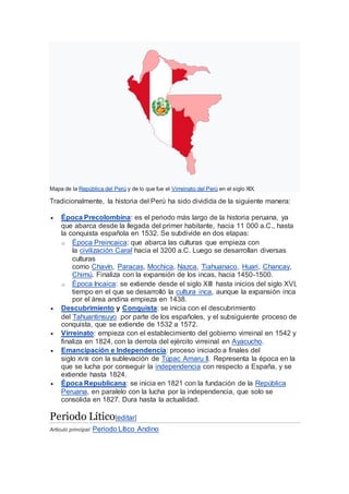 Mapa de la República del Perú y de lo que fue el Virreinato del Perú en el siglo XIX.
Tradicionalmente, la historia del Perú ha sido dividida de la siguiente manera:
 Época Precolombina: es el periodo más largo de la historia peruana, ya
que abarca desde la llegada del primer habitante, hacia 11 000 a.C., hasta
la conquista española en 1532. Se subdivide en dos etapas:
o Época Preincaica: que abarca las culturas que empieza con
la civilización Caral hacia el 3200 a.C. Luego se desarrollan diversas
culturas
como Chavín, Paracas, Mochica, Nazca, Tiahuanaco, Huari, Chancay,
Chimú. Finaliza con la expansión de los incas, hacia 1450-1500.
o Época Incaica: se extiende desde el siglo XIII hasta inicios del siglo XVI,
tiempo en el que se desarrolló la cultura inca, aunque la expansión inca
por el área andina empieza en 1438.
 Descubrimiento y Conquista: se inicia con el descubrimiento
del Tahuantinsuyo por parte de los españoles, y el subsiguiente proceso de
conquista, que se extiende de 1532 a 1572.
 Virreinato: empieza con el establecimiento del gobierno virreinal en 1542 y
finaliza en 1824, con la derrota del ejército virreinal en Ayacucho.
 Emancipación e Independencia: proceso iniciado a finales del
siglo XVIII con la sublevación de Túpac Amaru II. Representa la época en la
que se lucha por conseguir la independencia con respecto a España, y se
extiende hasta 1824.
 Época Republicana: se inicia en 1821 con la fundación de la República
Peruana, en paralelo con la lucha por la independencia, que solo se
consolida en 1827. Dura hasta la actualidad.
Periodo Lítico[editar]
Artículo principal: Periodo Lítico Andino
 