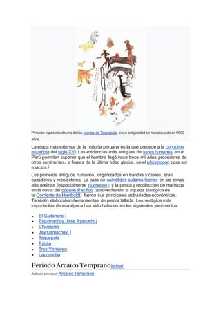 Pinturas rupestres de una de las cuevas de Toquepala, cuya antigüedad se ha calculado en 9000
años.
La etapa más extensa de la historia peruana es la que precede a la conquista
española del siglo XVI. Las evidencias más antiguas de seres humanos en el
Perú permiten suponer que el hombre llegó hace trece mil años procedente de
otros continentes, a finales de la última edad glacial, en el pleistoceno para ser
exactos.1
Los primeros antiguos humanos, organizados en bandas y clanes, eran
cazadores y recolectores. La caza de camélidos sudamericanos en las zonas
alto andinas (especialmente guanacos); y la pesca y recolección de mariscos
en la costa del océano Pacífico (aprovechando la riqueza biológica de
la Corriente de Humboldt) fueron sus principales actividades económicas.
También elaboraban herramientas de piedra tallada. Los vestigios más
importantes de esa época han sido hallados en los siguientes yacimientos:
 El Guitarrero I
 Piquimachay (fase Ayacucho)
 Chivateros
 Jayhuamachay I
 Toquepala
 Paiján
 Tres Ventanas
 Lauricocha.
Periodo Arcaico Temprano[editar]
Artículo principal: Arcaico Temprano
 
